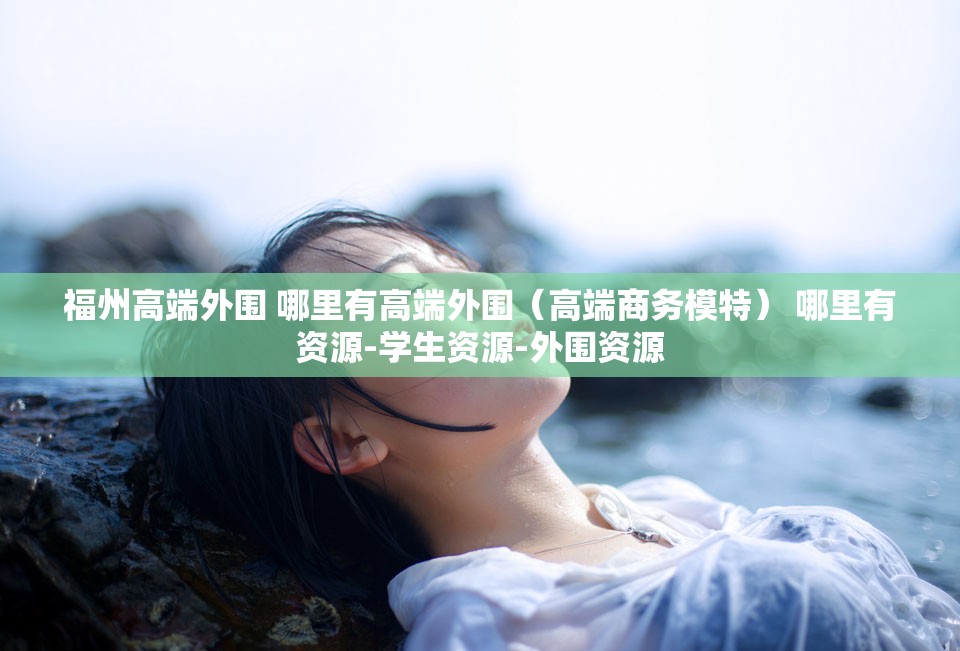 福州高端外围 哪里有高端外围（高端商务模特） 哪里有资源-学生资源-外围资源