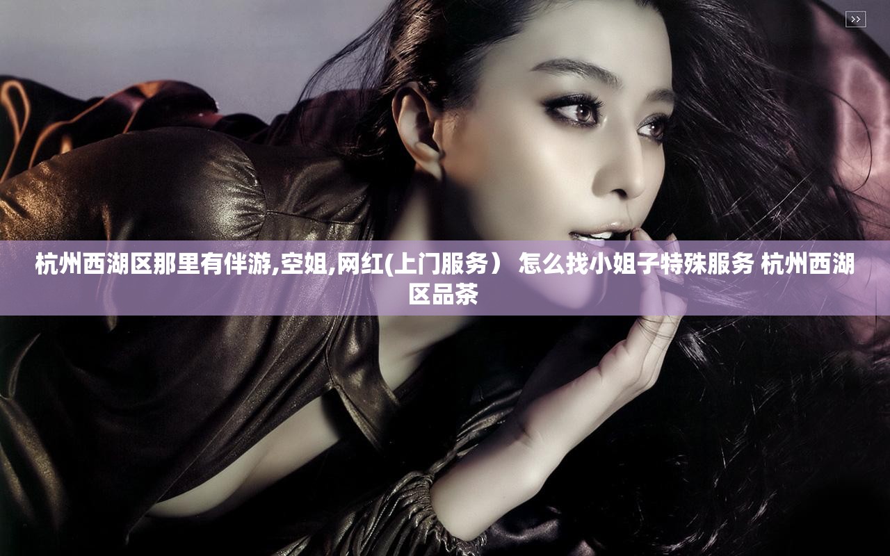 杭州西湖区那里有伴游,空姐,网红(上门服务） 怎么找小姐子特殊服务 杭州西湖区品茶 