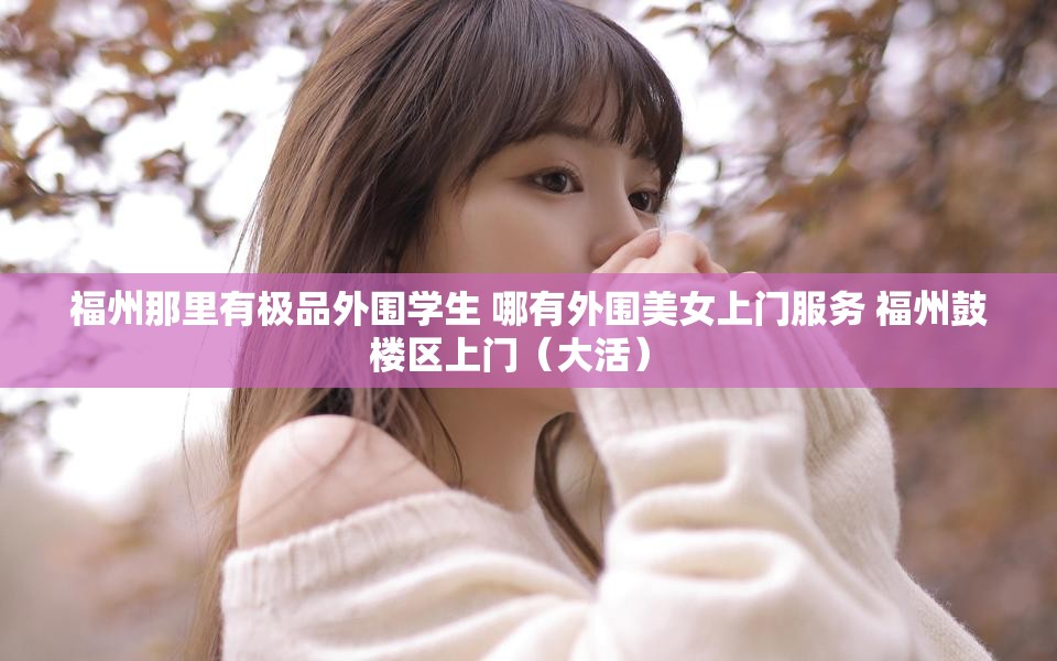 福州那里有极品外围学生 哪有外围美女上门服务 福州鼓楼区上门（大活）  