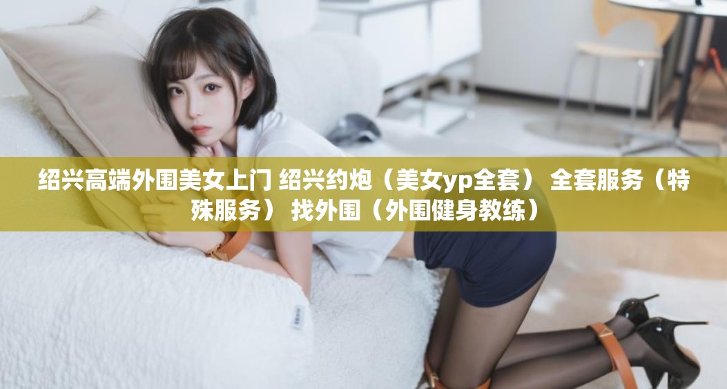 绍兴高端外围美女上门 绍兴约炮（美女yp全套） 全套服务（特殊服务） 找外围（外围健身教练）