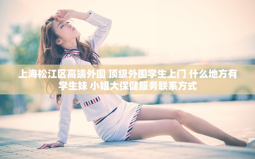 上海松江区高端外围 顶级外围学生上门 什么地方有学生妹 小姐大保健服务联系方式