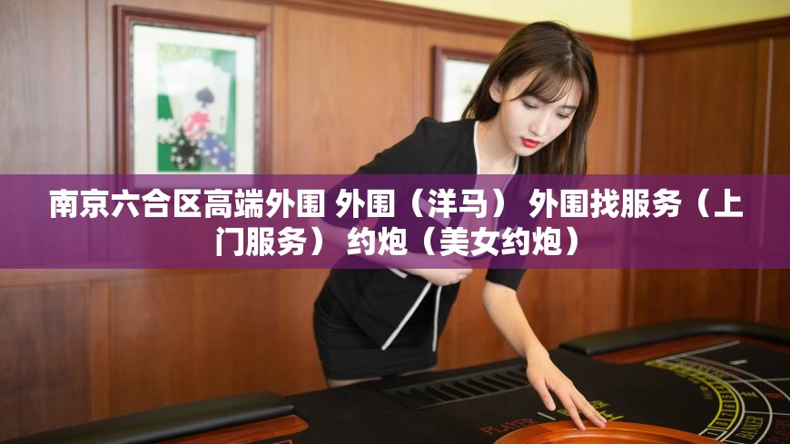 南京六合区高端外围 外围（洋马） 外围找服务（上门服务） 约炮（美女约炮）