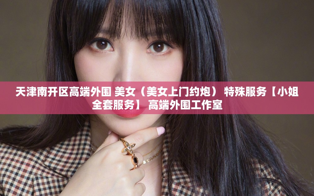 天津南开区高端外围 美女（美女上门约炮） 特殊服务【小姐全套服务】 高端外围工作室