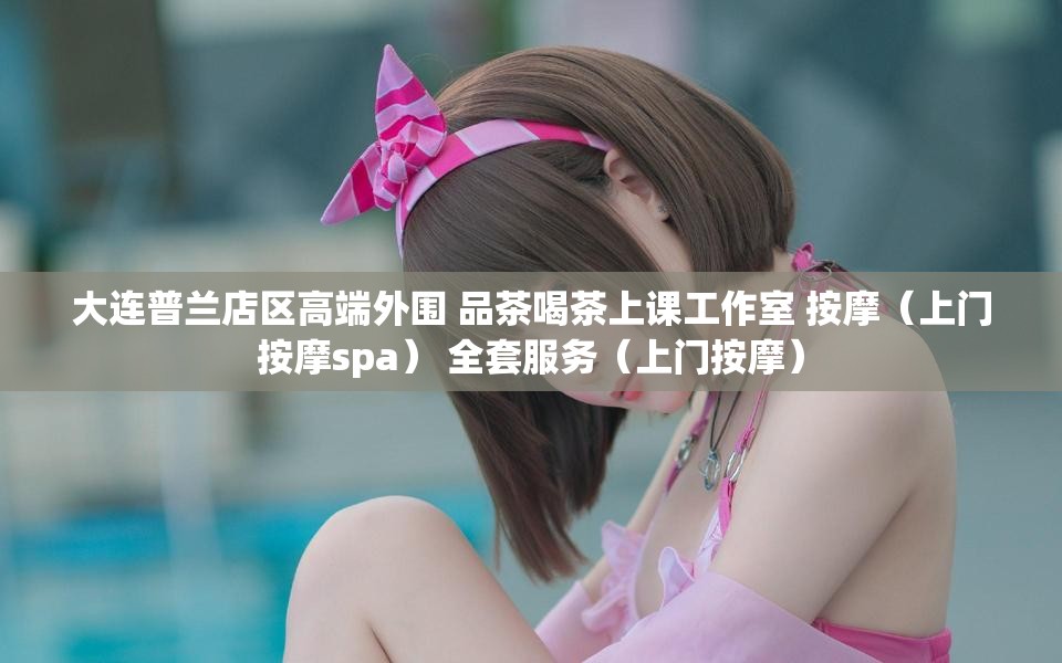 大连普兰店区高端外围 品茶喝茶上课工作室 按摩（上门按摩spa） 全套服务（上门按摩）