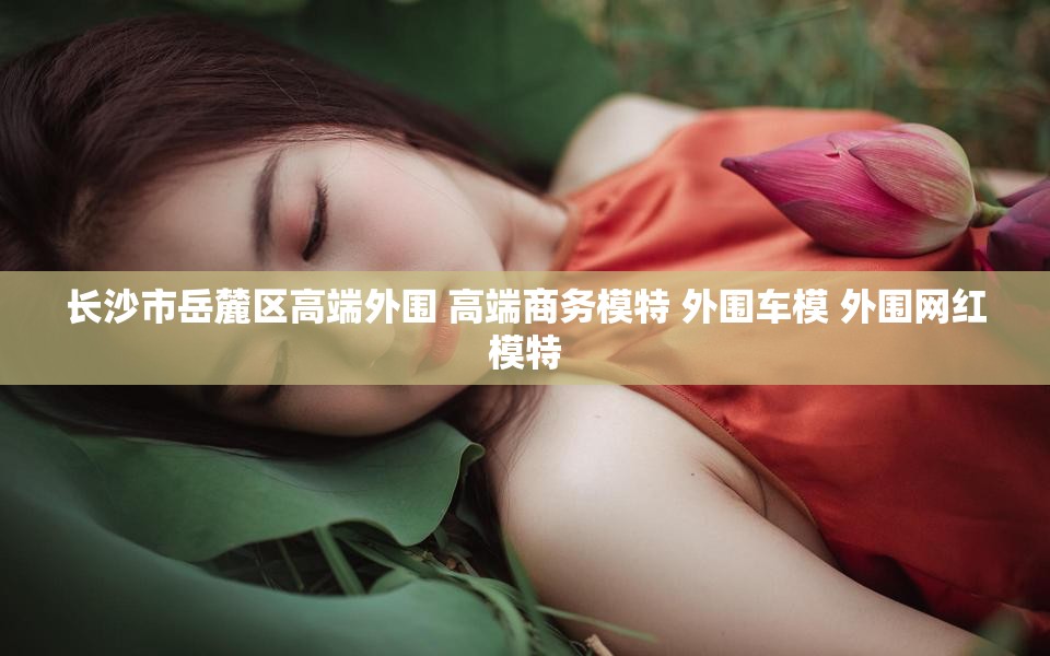 长沙市岳麓区高端外围 高端商务模特 外围车模 外围网红模特