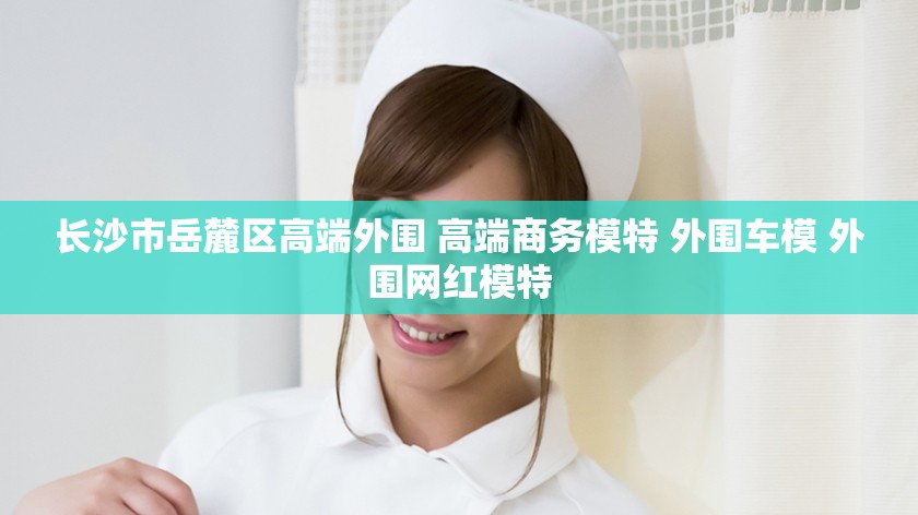 长沙市岳麓区高端外围 高端商务模特 外围车模 外围网红模特
