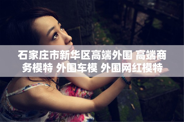 石家庄市新华区高端外围 高端商务模特 外围车模 外围网红模特