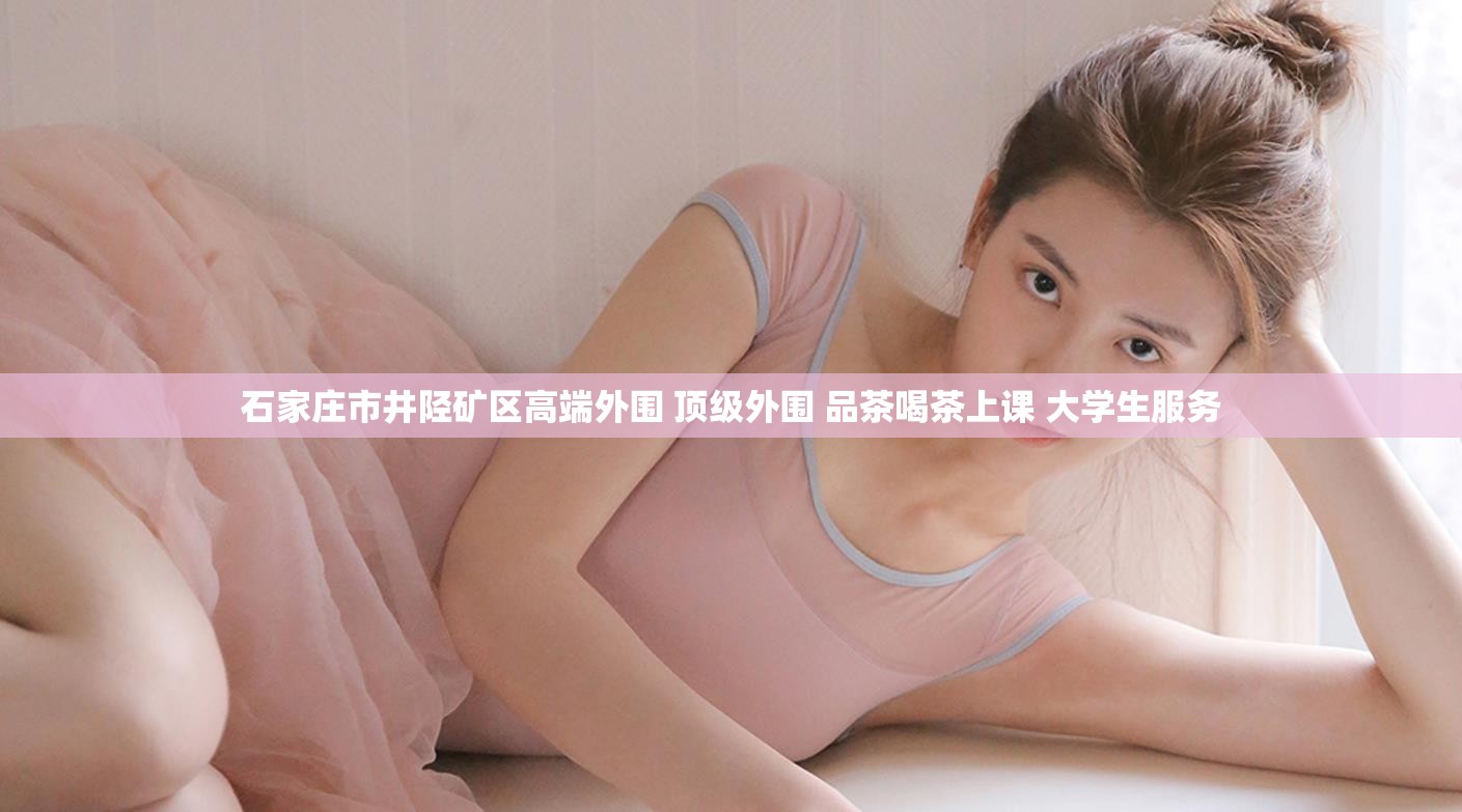 石家庄市井陉矿区高端外围 顶级外围 品茶喝茶上课 大学生服务