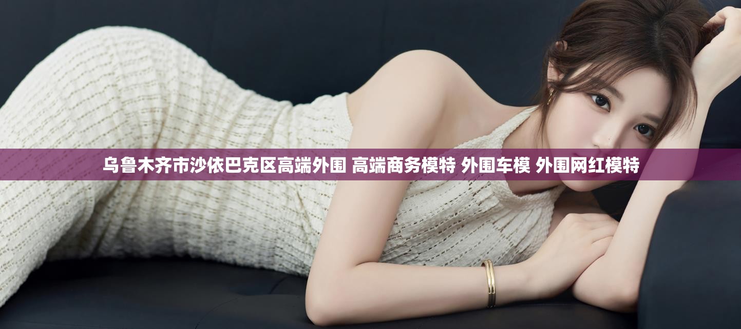 乌鲁木齐市沙依巴克区高端外围 高端商务模特 外围车模 外围网红模特