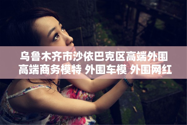 乌鲁木齐市沙依巴克区高端外围 高端商务模特 外围车模 外围网红模特
