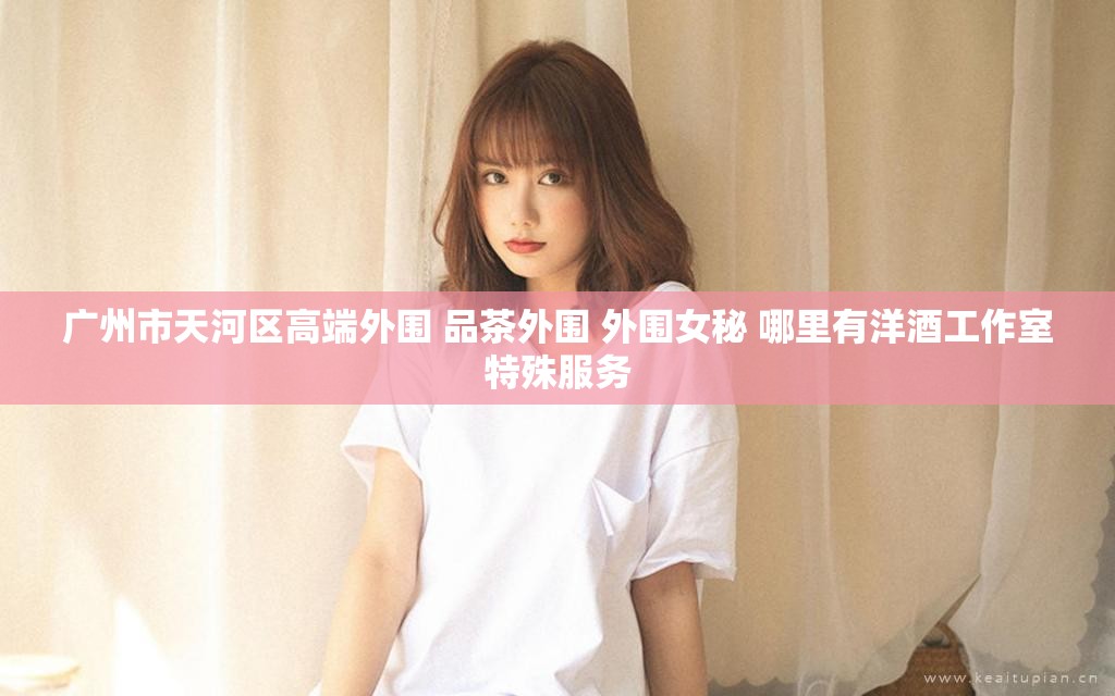广州市天河区高端外围 品茶外围 外围女秘 哪里有洋酒工作室特殊服务