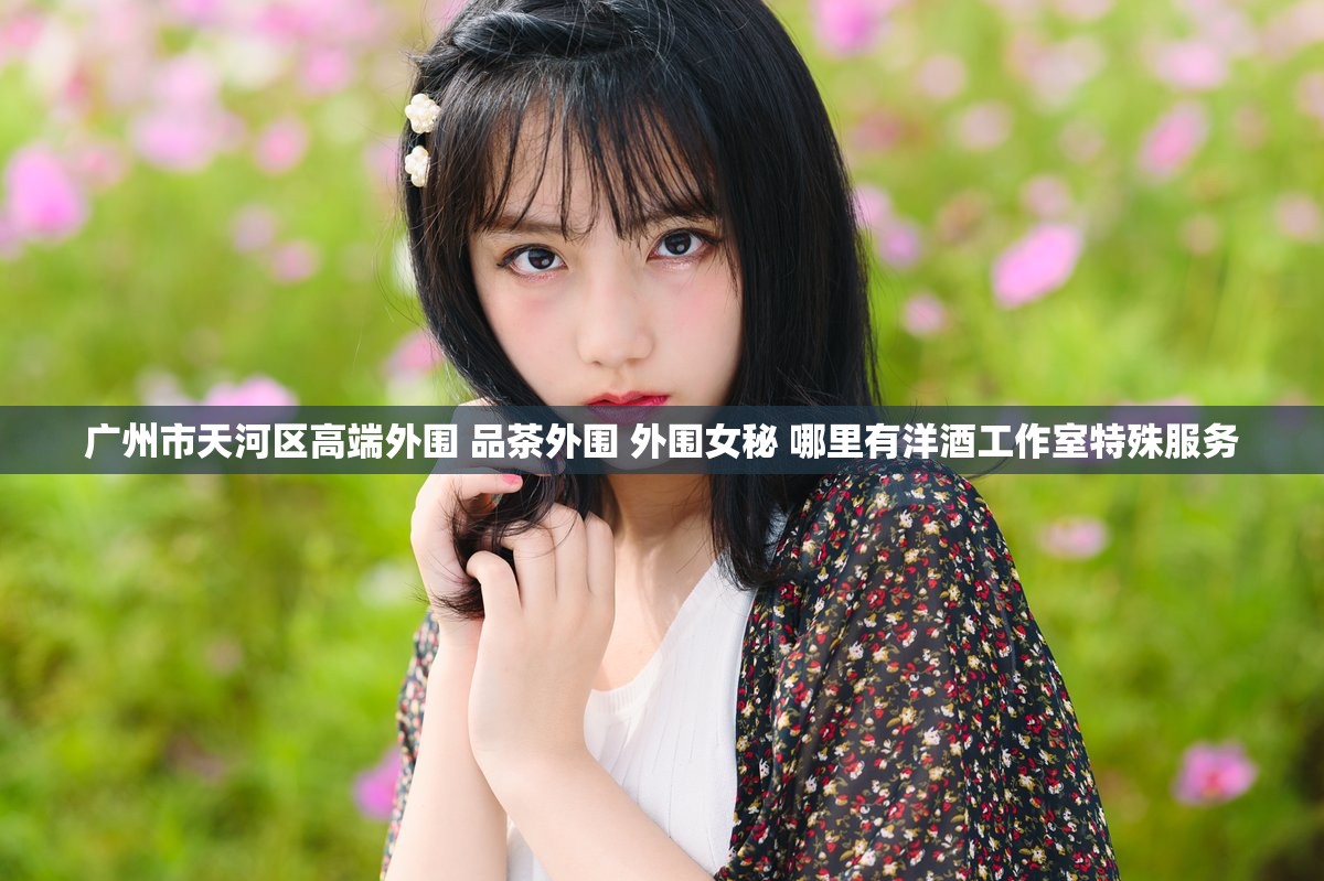 广州市天河区高端外围 品茶外围 外围女秘 哪里有洋酒工作室特殊服务