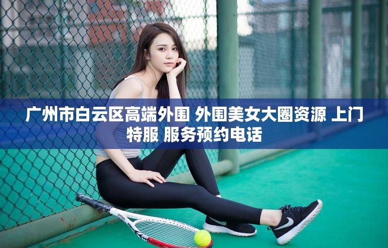 广州市白云区高端外围 外围美女大圈资源 上门特服 服务预约电话