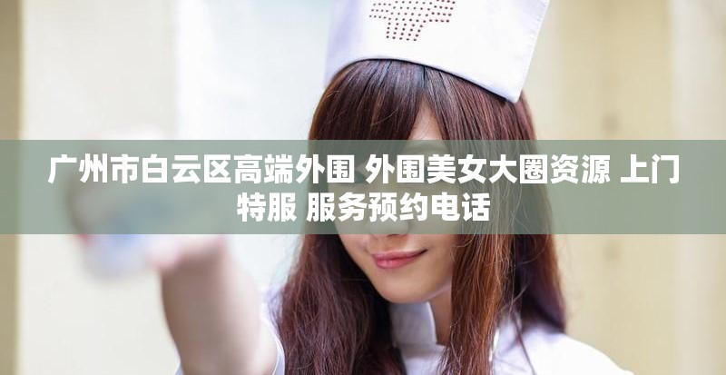 广州市白云区高端外围 外围美女大圈资源 上门特服 服务预约电话