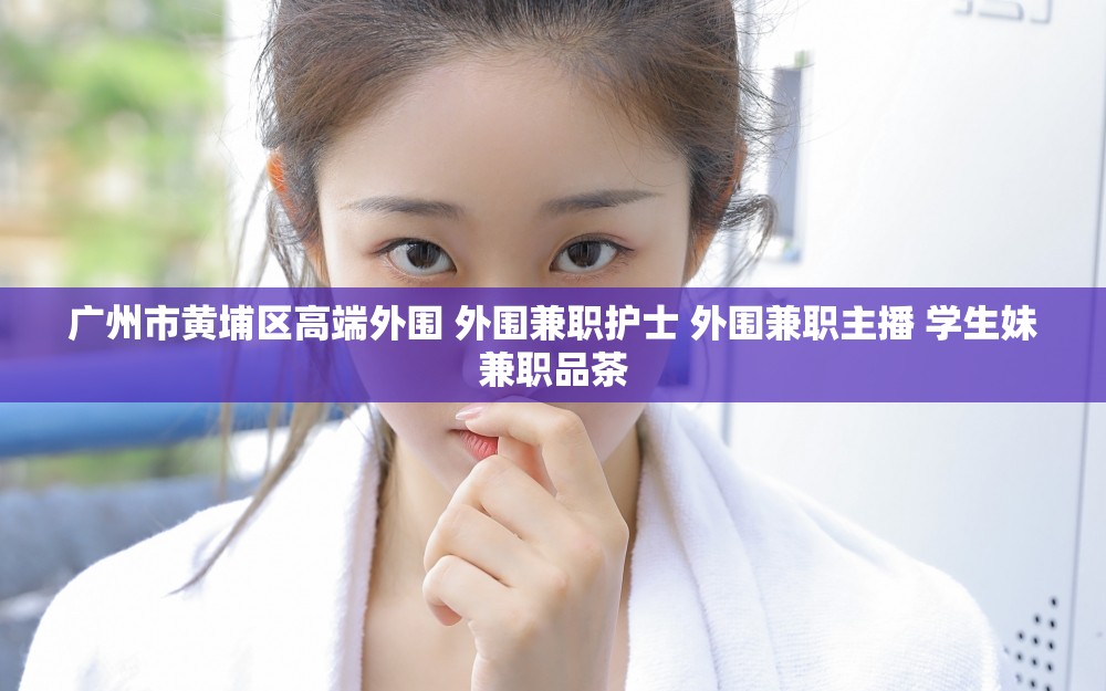 广州市黄埔区高端外围 外围兼职护士 外围兼职主播 学生妹兼职品茶