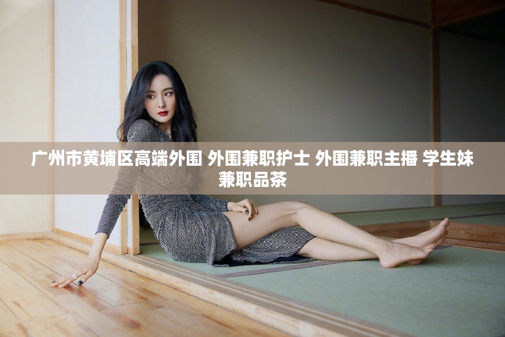 广州市黄埔区高端外围 外围兼职护士 外围兼职主播 学生妹兼职品茶