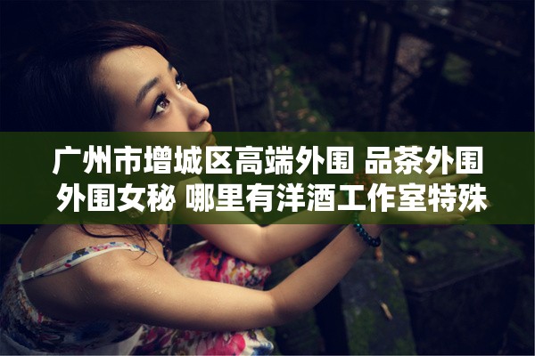 广州市增城区高端外围 品茶外围 外围女秘 哪里有洋酒工作室特殊服务
