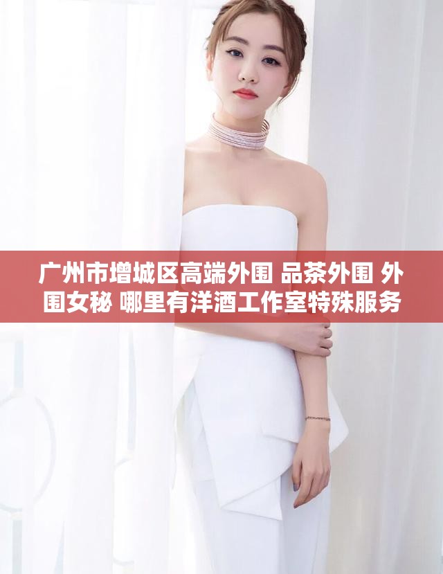 广州市增城区高端外围 品茶外围 外围女秘 哪里有洋酒工作室特殊服务