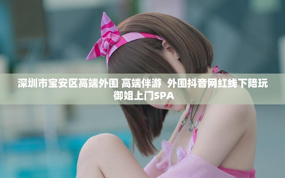 深圳市宝安区高端外围 高端伴游  外围抖音网红线下陪玩 御姐上门SPA