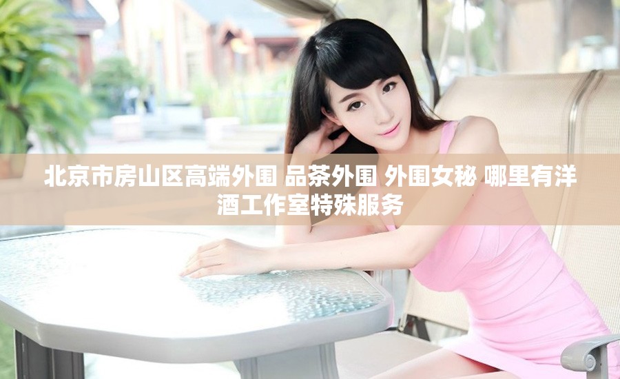 北京市房山区高端外围 品茶外围 外围女秘 哪里有洋酒工作室特殊服务