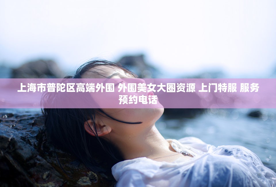 上海市普陀区高端外围 外围美女大圈资源 上门特服 服务预约电话